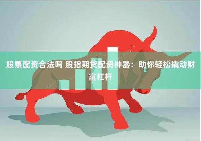 股票配资合法吗 股指期货配资神器：助你轻松撬动财富杠杆