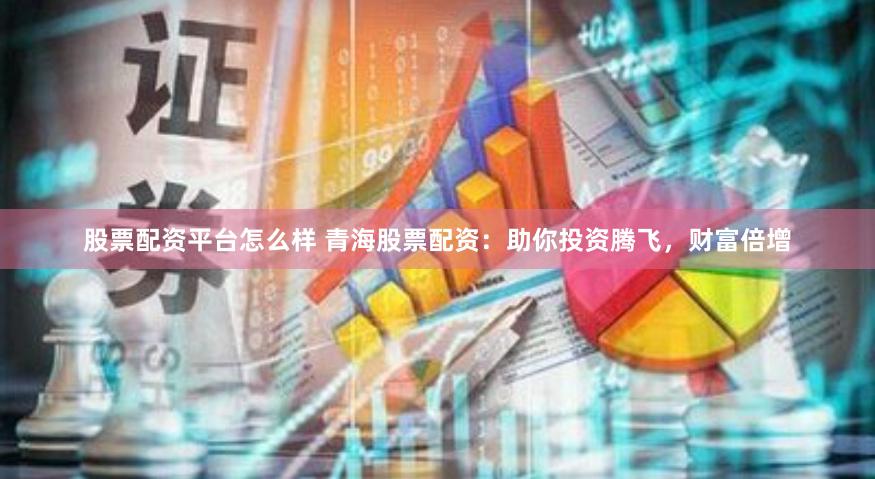 股票配资平台怎么样 青海股票配资：助你投资腾飞，财富倍增