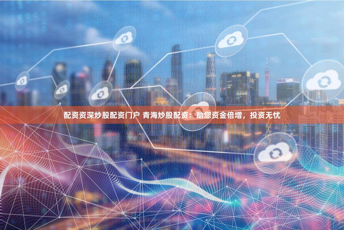 配资资深炒股配资门户 青海炒股配资：助您资金倍增，投资无忧