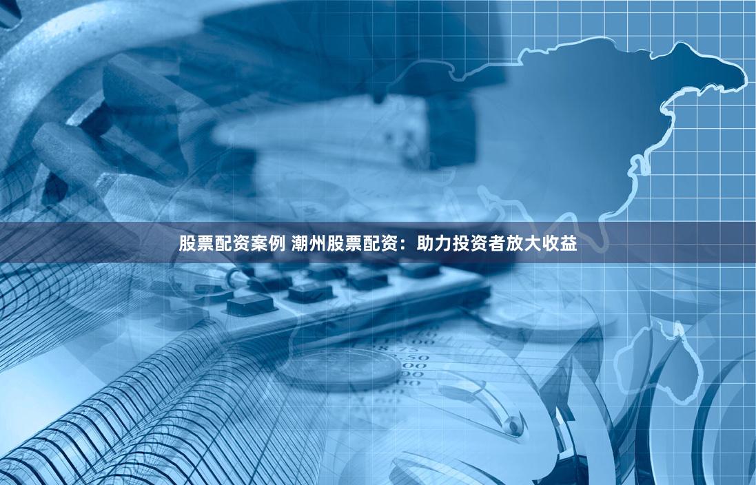股票配资案例 潮州股票配资：助力投资者放大收益
